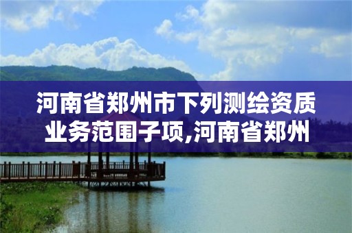 河南省鄭州市下列測繪資質業務范圍子項,河南省鄭州市測繪學校。