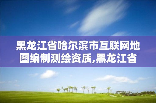 黑龍江省哈爾濱市互聯(lián)網(wǎng)地圖編制測繪資質(zhì),黑龍江省哈爾濱市測繪局。