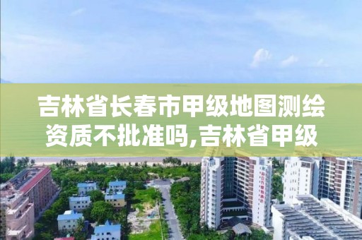 吉林省長春市甲級地圖測繪資質不批準嗎,吉林省甲級測繪單位名單。