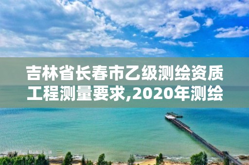 吉林省長春市乙級測繪資質工程測量要求,2020年測繪資質乙級需要什么條件。