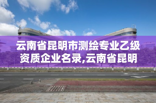 云南省昆明市測繪專業乙級資質企業名錄,云南省昆明市測繪專業乙級資質企業名錄查詢。