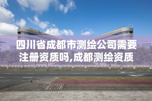 四川省成都市測繪公司需要注冊資質嗎,成都測繪資質代辦公司。