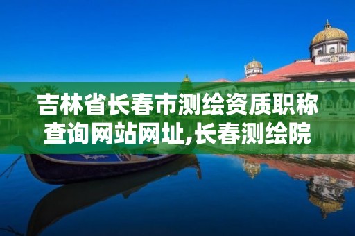 吉林省長春市測繪資質職稱查詢網站網址,長春測繪院事業編。