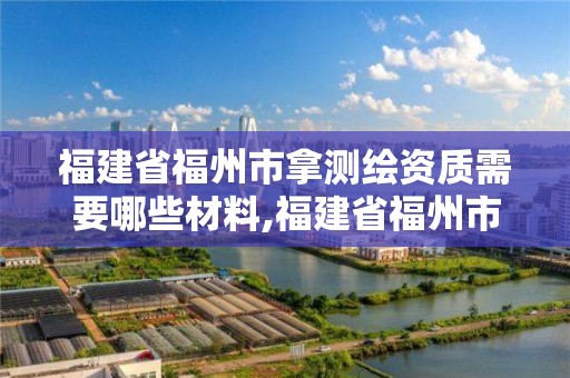 福建省福州市拿測(cè)繪資質(zhì)需要哪些材料,福建省福州市拿測(cè)繪資質(zhì)需要哪些材料和手續(xù)。