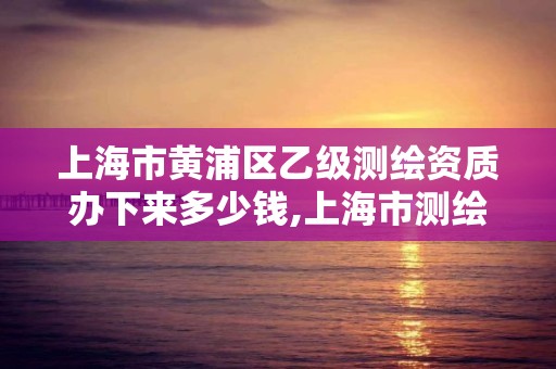 上海市黃浦區乙級測繪資質辦下來多少錢,上海市測繪資質單位名單。