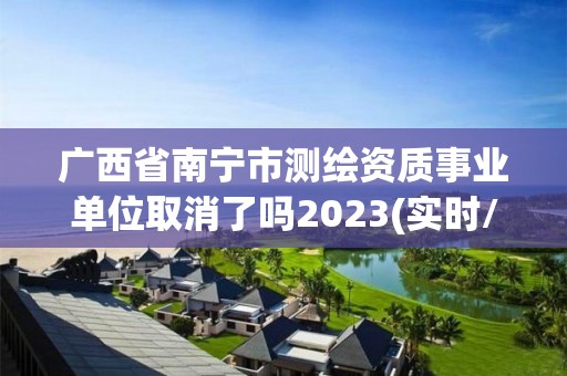 廣西省南寧市測繪資質事業單位取消了嗎2023(實時/更新中)