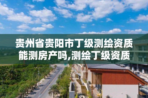 貴州省貴陽市丁級測繪資質能測房產嗎,測繪丁級資質人員條件。