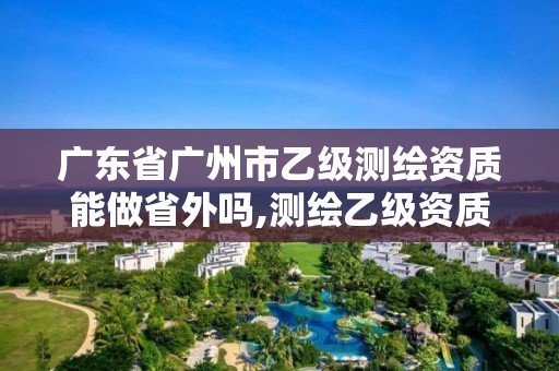 廣東省廣州市乙級測繪資質能做省外嗎,測繪乙級資質能不能做省外的項目。