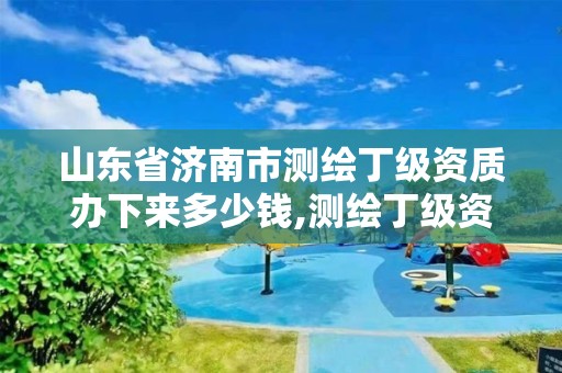 山東省濟南市測繪丁級資質辦下來多少錢,測繪丁級資質條件。