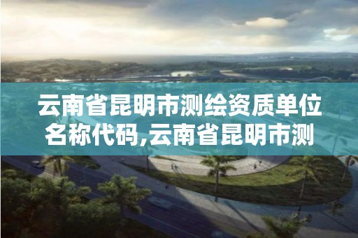 云南省昆明市測繪資質單位名稱代碼,云南省昆明市測繪資質單位名稱代碼是多少。