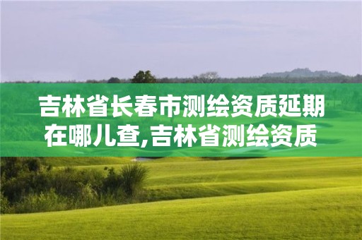 吉林省長春市測繪資質延期在哪兒查,吉林省測繪資質查詢。