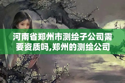 河南省鄭州市測繪子公司需要資質(zhì)嗎,鄭州的測繪公司。