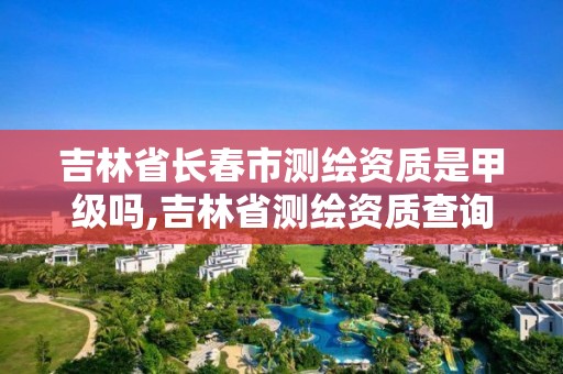 吉林省長春市測繪資質是甲級嗎,吉林省測繪資質查詢。