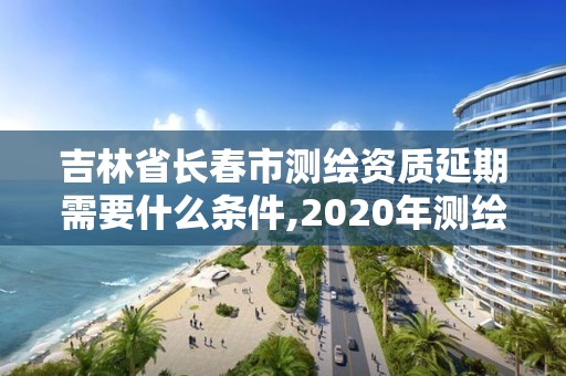 吉林省長春市測繪資質延期需要什么條件,2020年測繪資質證書延期。