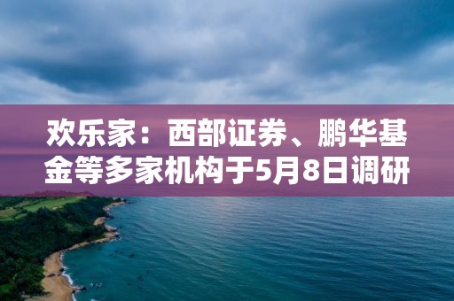 歡樂家：西部證券、鵬華基金等多家機(jī)構(gòu)于5月8日調(diào)研我司