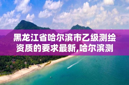 黑龍江省哈爾濱市乙級測繪資質的要求最新,哈爾濱測繪局是干什么的。