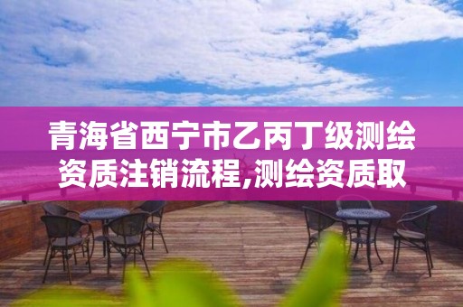 青海省西寧市乙丙丁級測繪資質注銷流程,測繪資質取消丙丁級怎么辦。