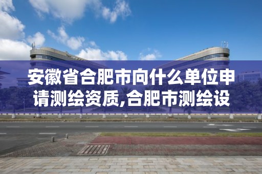 安徽省合肥市向什么單位申請測繪資質(zhì),合肥市測繪設(shè)計。