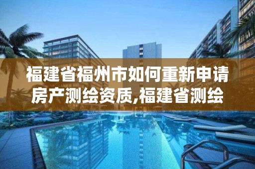 福建省福州市如何重新申請房產測繪資質,福建省測繪資質管理系統。