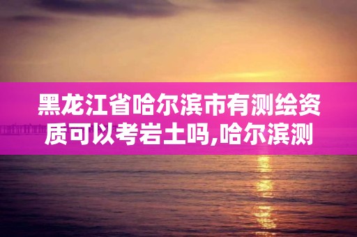 黑龍江省哈爾濱市有測繪資質可以考巖土嗎,哈爾濱測繪局待遇。