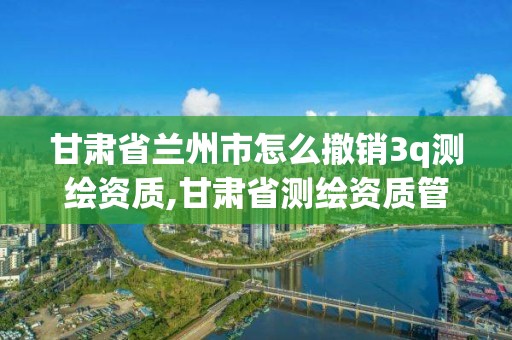 甘肅省蘭州市怎么撤銷3q測繪資質,甘肅省測繪資質管理平臺。