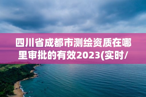 四川省成都市測繪資質在哪里審批的有效2023(實時/更新中)