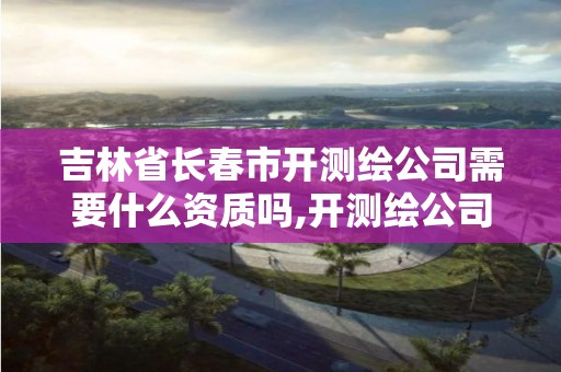 吉林省長春市開測繪公司需要什么資質(zhì)嗎,開測繪公司賺錢嗎。