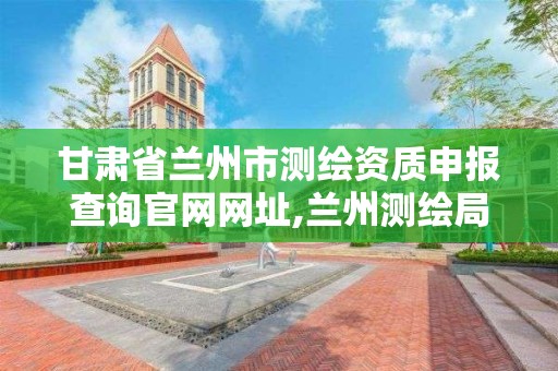 甘肅省蘭州市測繪資質申報查詢官網網址,蘭州測繪局在哪兒。