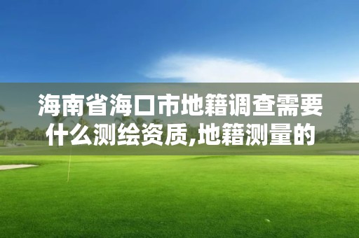 海南省海口市地籍調查需要什么測繪資質,地籍測量的工作流程。