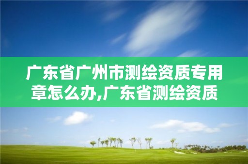 廣東省廣州市測繪資質專用章怎么辦,廣東省測繪資質辦理流程。