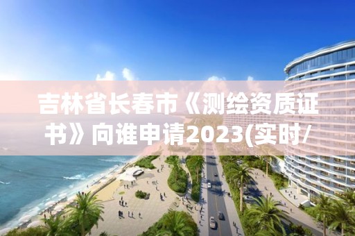 吉林省長春市《測繪資質證書》向誰申請2023(實時/更新中)