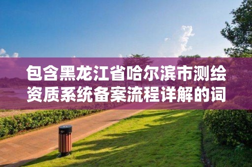 包含黑龍江省哈爾濱市測繪資質系統備案流程詳解的詞條