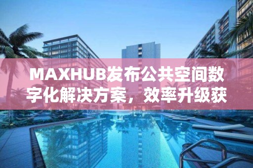 MAXHUB發(fā)布公共空間數(shù)字化解決方案，效率升級獲更優(yōu)解