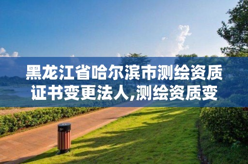 黑龍江省哈爾濱市測繪資質證書變更法人,測繪資質變更法人流程。