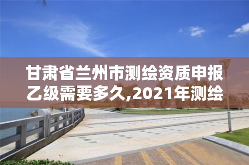 甘肅省蘭州市測繪資質申報乙級需要多久,2021年測繪乙級資質申報制度。