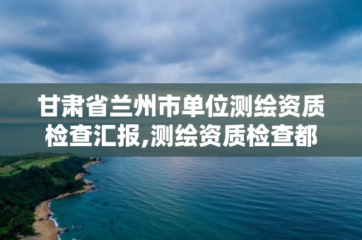 甘肅省蘭州市單位測繪資質檢查匯報,測繪資質檢查都檢查啥。