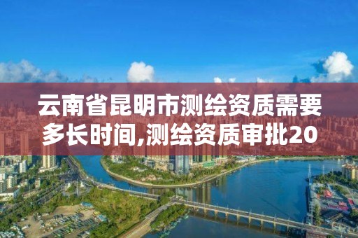 云南省昆明市測繪資質需要多長時間,測繪資質審批2021。