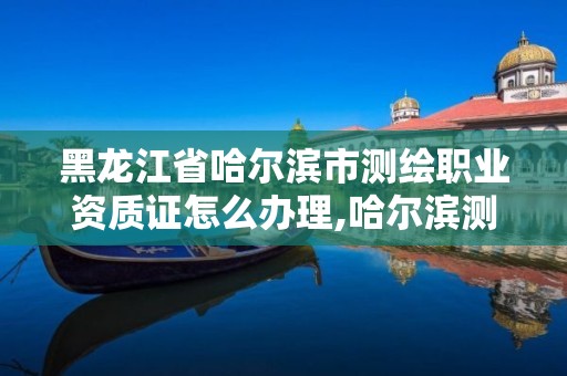 黑龍江省哈爾濱市測繪職業資質證怎么辦理,哈爾濱測繪職工中等專業學校。