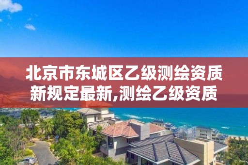 北京市東城區乙級測繪資質新規定最新,測繪乙級資質條件。