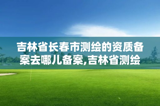 吉林省長春市測繪的資質(zhì)備案去哪兒備案,吉林省測繪資質(zhì)延期。