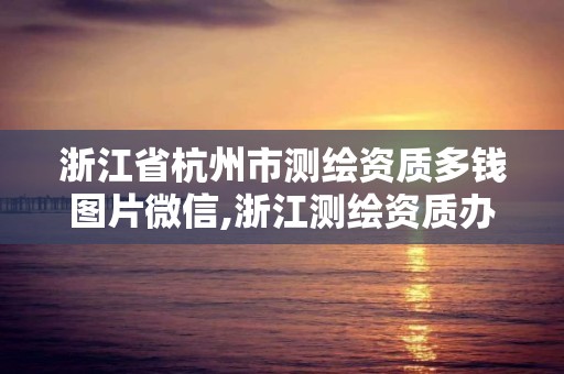 浙江省杭州市測繪資質多錢圖片微信,浙江測繪資質辦理流程。