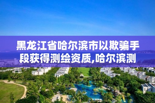 黑龍江省哈爾濱市以欺騙手段獲得測繪資質,哈爾濱測繪局是干什么的。