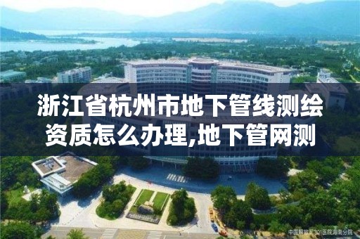 浙江省杭州市地下管線測繪資質怎么辦理,地下管網測繪資質。