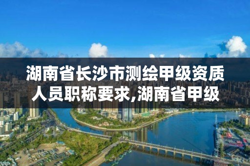 湖南省長沙市測繪甲級資質人員職稱要求,湖南省甲級測繪單位。