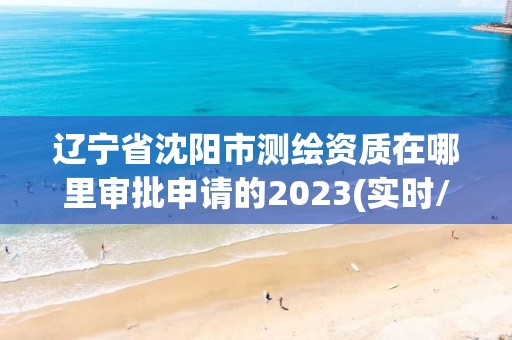 遼寧省沈陽市測繪資質(zhì)在哪里審批申請的2023(實時/更新中)