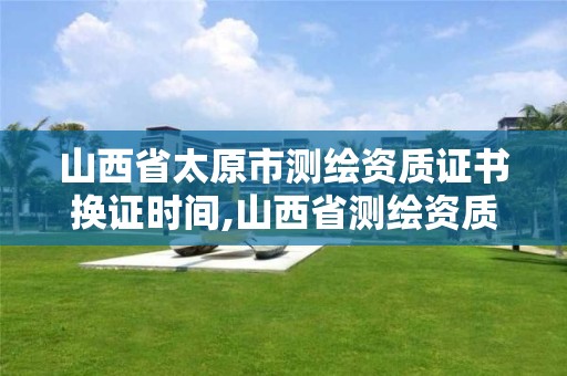 山西省太原市測繪資質證書換證時間,山西省測繪資質2020。