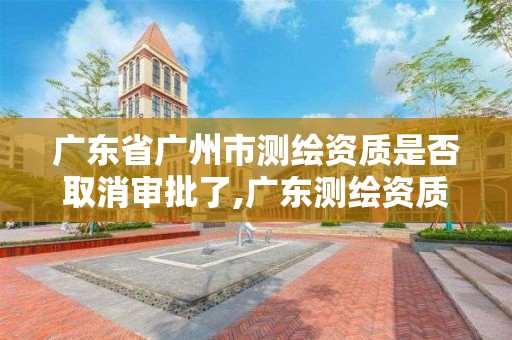 廣東省廣州市測繪資質是否取消審批了,廣東測繪資質查詢。