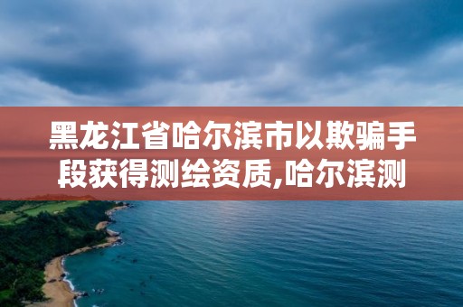 黑龍江省哈爾濱市以欺騙手段獲得測繪資質,哈爾濱測繪地理信息局。