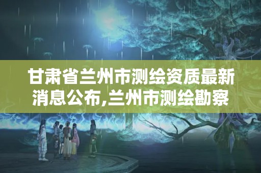 甘肅省蘭州市測(cè)繪資質(zhì)最新消息公布,蘭州市測(cè)繪勘察研究院。