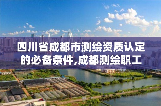 四川省成都市測繪資質認定的必備條件,成都測繪職工中等專業學校。